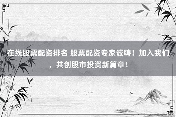 在线股票配资排名 股票配资专家诚聘！加入我们，共创股市投资新篇章！