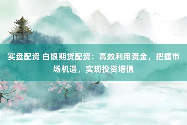 实盘配资 白银期货配资：高效利用资金，把握市场机遇，实现投资增值