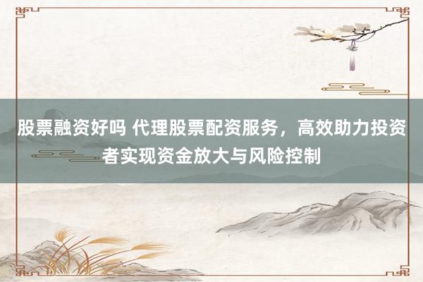 股票融资好吗 代理股票配资服务，高效助力投资者实现资金放大与风险控制