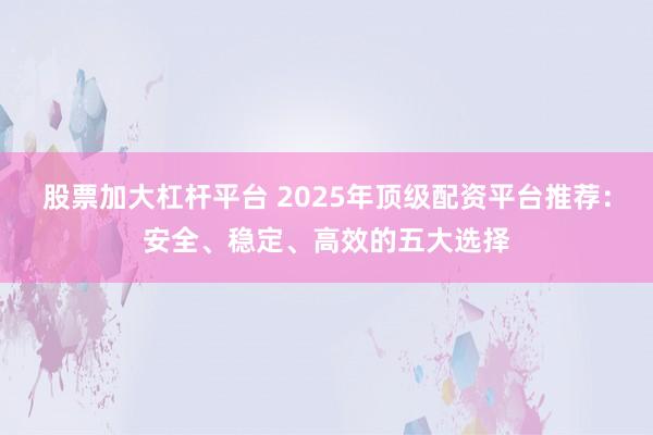 股票加大杠杆平台 2025年顶级配资平台推荐：安全、稳定、高效的五大选择