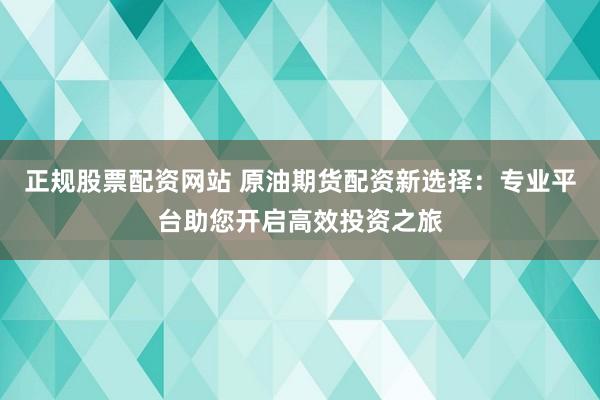 正规股票配资网站 原油期货配资新选择：专业平台助您开启高效投资之旅