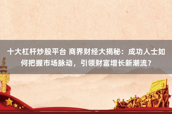 十大杠杆炒股平台 商界财经大揭秘：成功人士如何把握市场脉动，引领财富增长新潮流？