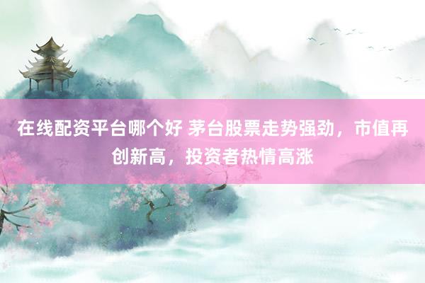 在线配资平台哪个好 茅台股票走势强劲，市值再创新高，投资者热情高涨