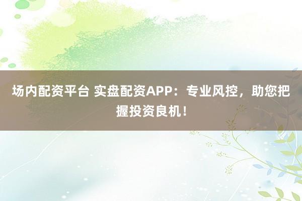 场内配资平台 实盘配资APP：专业风控，助您把握投资良机！