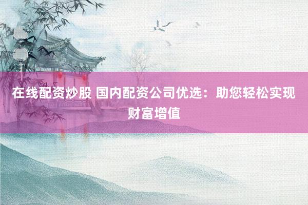 在线配资炒股 国内配资公司优选：助您轻松实现财富增值