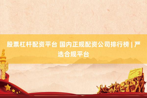 股票杠杆配资平台 国内正规配资公司排行榜 | 严选合规平台
