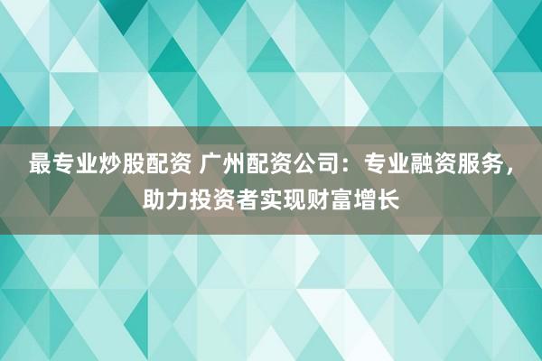 最专业炒股配资 广州配资公司：专业融资服务，助力投资者实现财富增长