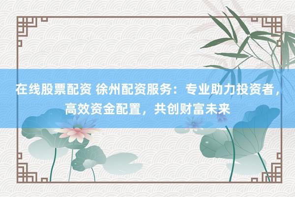 在线股票配资 徐州配资服务：专业助力投资者，高效资金配置，共创财富未来