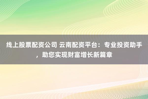 线上股票配资公司 云南配资平台：专业投资助手，助您实现财富增长新篇章