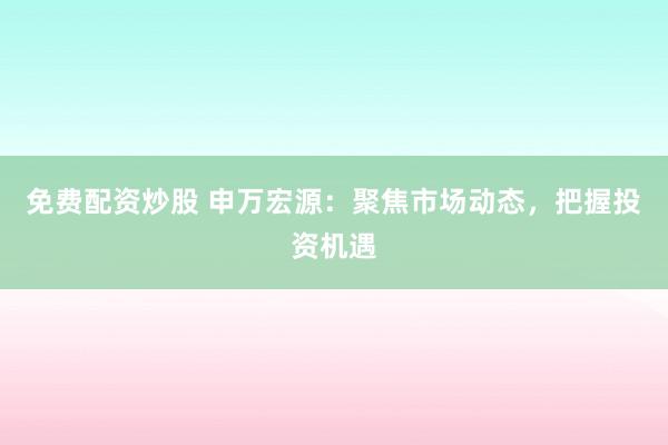 免费配资炒股 申万宏源：聚焦市场动态，把握投资机遇