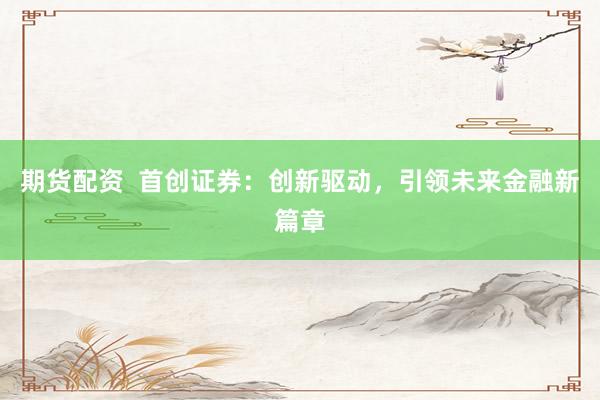 期货配资  首创证券：创新驱动，引领未来金融新篇章