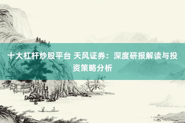 十大杠杆炒股平台 天风证券：深度研报解读与投资策略分析
