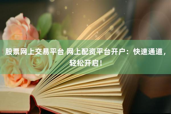 股票网上交易平台 网上配资平台开户：快速通道，轻松开启！