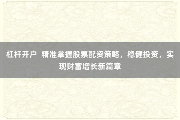 杠杆开户  精准掌握股票配资策略，稳健投资，实现财富增长新篇章