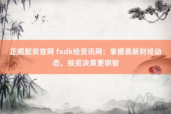 正规配资官网 fxdk经资讯网：掌握最新财经动态，投资决策更明智