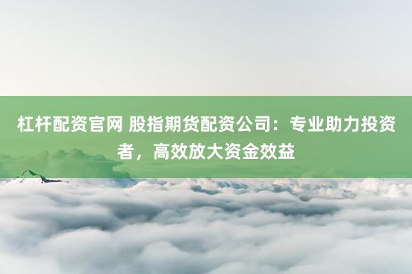 杠杆配资官网 股指期货配资公司：专业助力投资者，高效放大资金效益