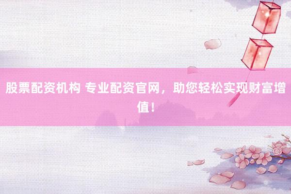 股票配资机构 专业配资官网，助您轻松实现财富增值！
