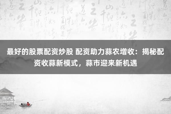 最好的股票配资炒股 配资助力蒜农增收：揭秘配资收蒜新模式，蒜市迎来新机遇