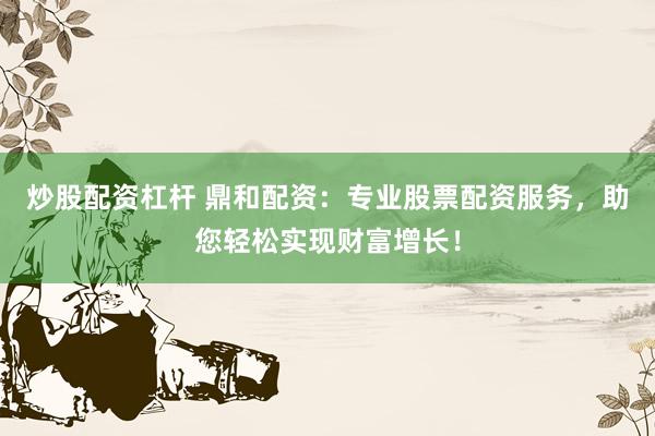 炒股配资杠杆 鼎和配资：专业股票配资服务，助您轻松实现财富增长！