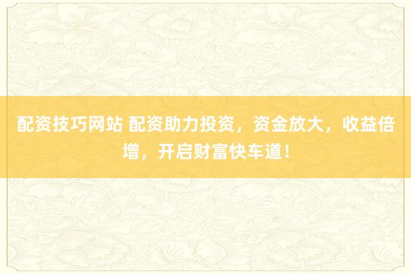 配资技巧网站 配资助力投资，资金放大，收益倍增，开启财富快车道！