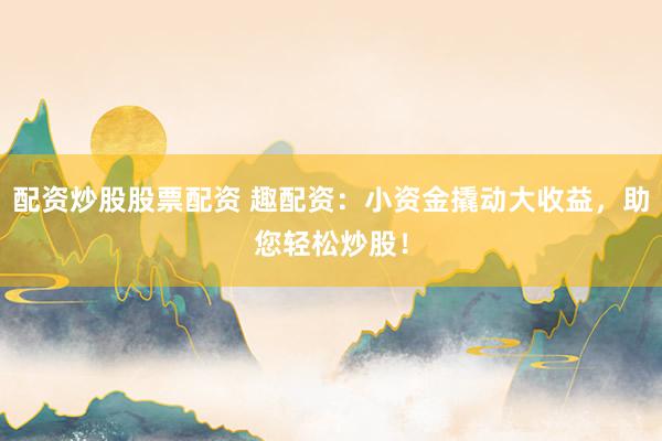 配资炒股股票配资 趣配资：小资金撬动大收益，助您轻松炒股！