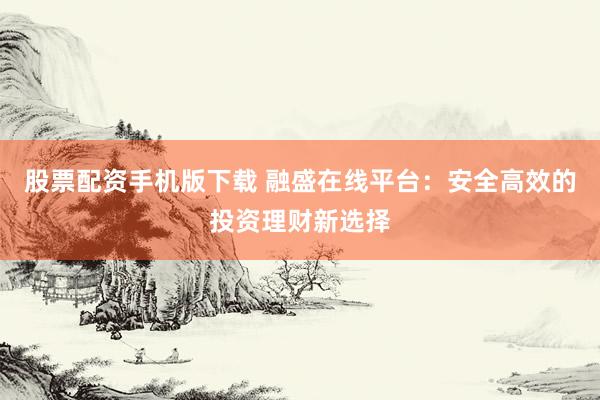 股票配资手机版下载 融盛在线平台：安全高效的投资理财新选择