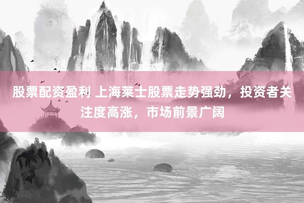 股票配资盈利 上海莱士股票走势强劲，投资者关注度高涨，市场前景广阔
