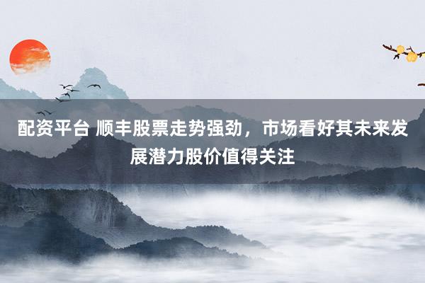 配资平台 顺丰股票走势强劲，市场看好其未来发展潜力股价值得关注