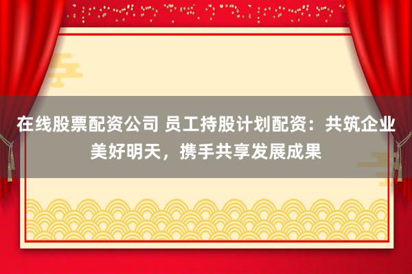 在线股票配资公司 员工持股计划配资：共筑企业美好明天，携手共享发展成果