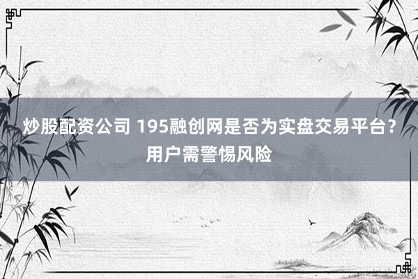 炒股配资公司 195融创网是否为实盘交易平台？用户需警惕风险