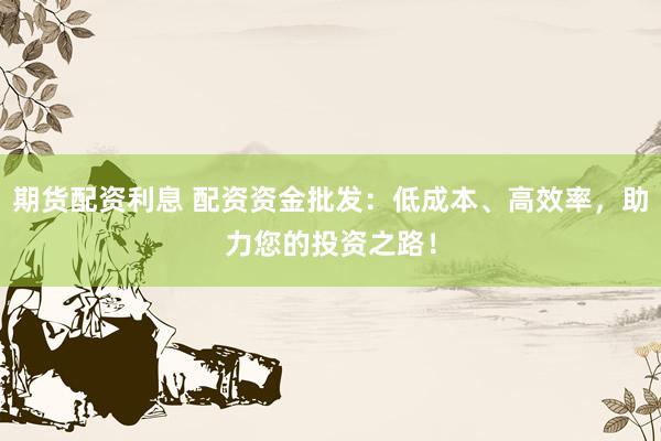 期货配资利息 配资资金批发：低成本、高效率，助力您的投资之路！