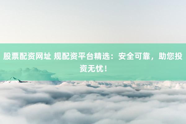 股票配资网址 规配资平台精选：安全可靠，助您投资无忧！