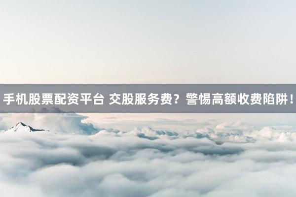 手机股票配资平台 交股服务费？警惕高额收费陷阱！