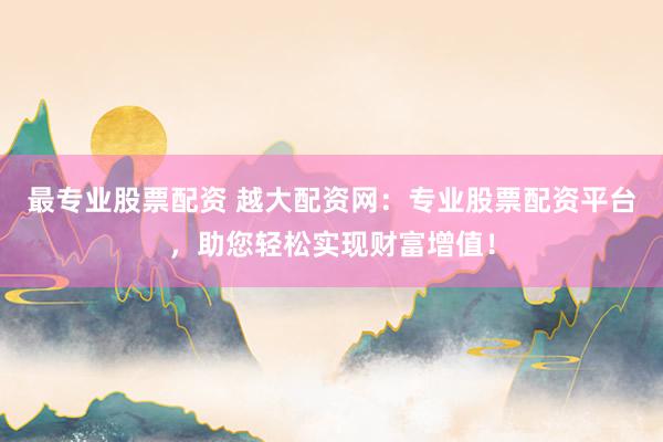 最专业股票配资 越大配资网：专业股票配资平台，助您轻松实现财富增值！