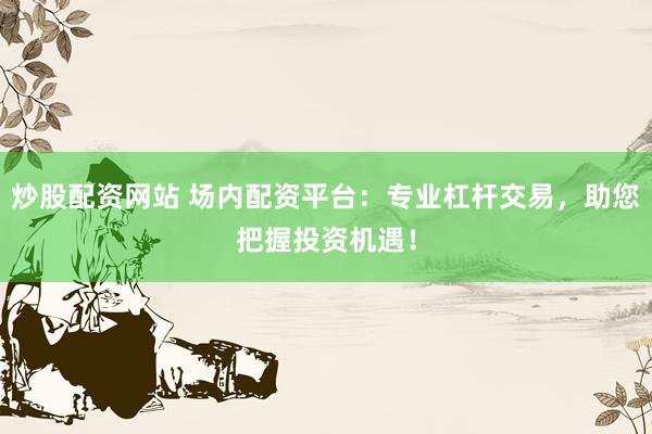 炒股配资网站 场内配资平台：专业杠杆交易，助您把握投资机遇！