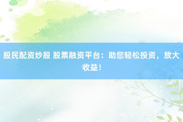 股民配资炒股 股票融资平台：助您轻松投资，放大收益！