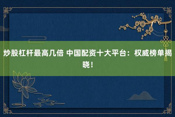 炒股杠杆最高几倍 中国配资十大平台：权威榜单揭晓！