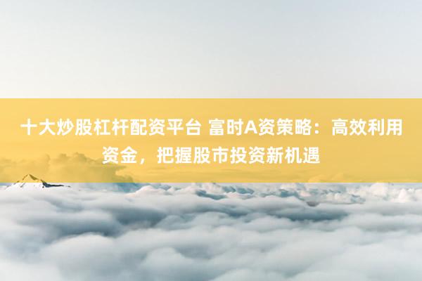 十大炒股杠杆配资平台 富时A资策略：高效利用资金，把握股市投资新机遇