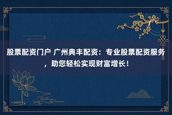 股票配资门户 广州典丰配资：专业股票配资服务，助您轻松实现财富增长！