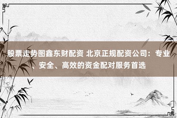 股票走势图鑫东财配资 北京正规配资公司：专业、安全、高效的资金配对服务首选