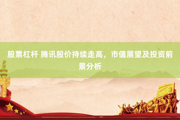 股票杠杆 腾讯股价持续走高，市值展望及投资前景分析