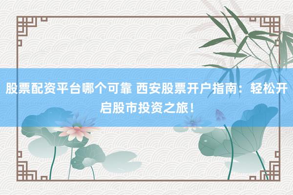 股票配资平台哪个可靠 西安股票开户指南：轻松开启股市投资之旅！