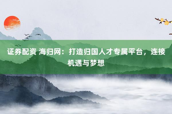 证券配资 海归网：打造归国人才专属平台，连接机遇与梦想