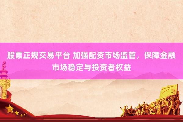股票正规交易平台 加强配资市场监管，保障金融市场稳定与投资者权益