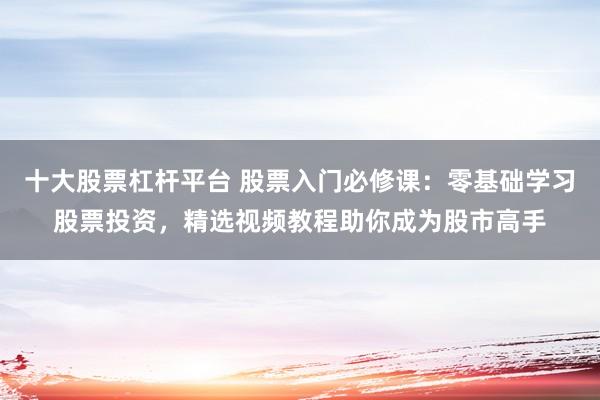 十大股票杠杆平台 股票入门必修课：零基础学习股票投资，精选视频教程助你成为股市高手