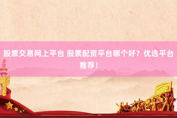 股票交易网上平台 股票配资平台哪个好？优选平台推荐！