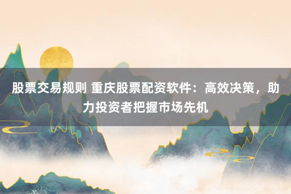 股票交易规则 重庆股票配资软件：高效决策，助力投资者把握市场先机