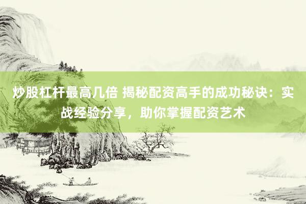 炒股杠杆最高几倍 揭秘配资高手的成功秘诀：实战经验分享，助你掌握配资艺术
