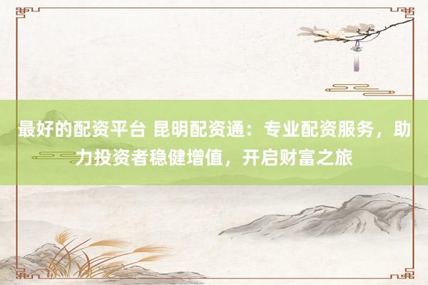 最好的配资平台 昆明配资通：专业配资服务，助力投资者稳健增值，开启财富之旅