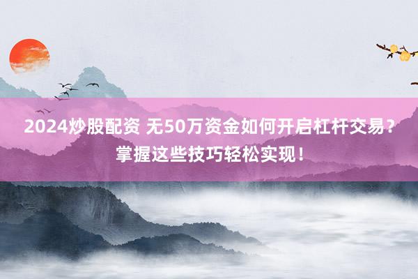 2024炒股配资 无50万资金如何开启杠杆交易？掌握这些技巧轻松实现！
